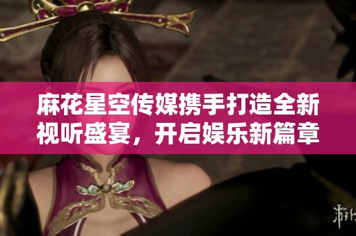 麻花星空传媒携手打造全新视听盛宴，开启娱乐新篇章