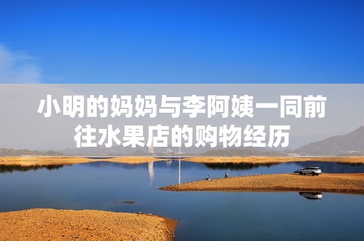 小明的妈妈与李阿姨一同前往水果店的购物经历