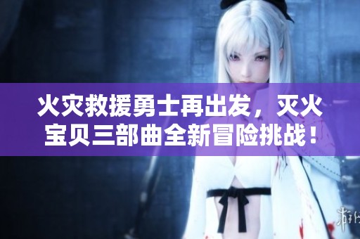 火灾救援勇士再出发，灭火宝贝三部曲全新冒险挑战！