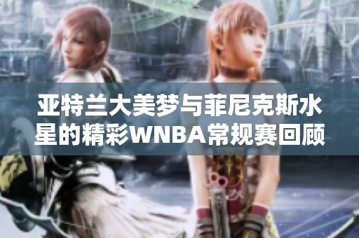 亚特兰大美梦与菲尼克斯水星的精彩WNBA常规赛回顾