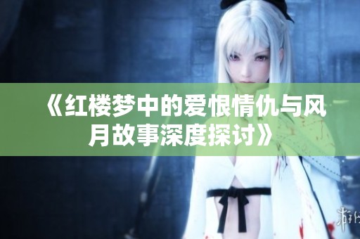 《红楼梦中的爱恨情仇与风月故事深度探讨》