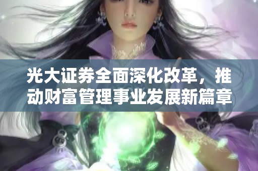 光大证券全面深化改革，推动财富管理事业发展新篇章