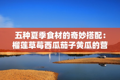 五种夏季食材的奇妙搭配：榴莲草莓西瓜茄子黄瓜的营养与美味探秘