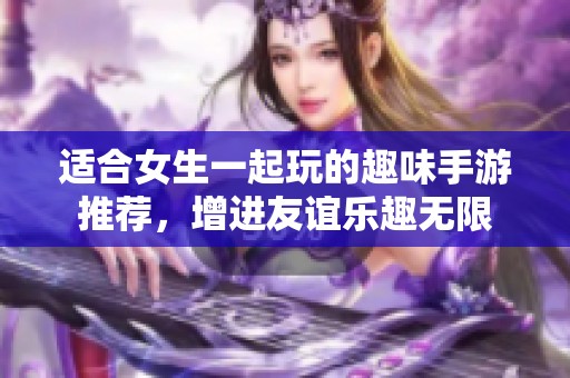 适合女生一起玩的趣味手游推荐，增进友谊乐趣无限