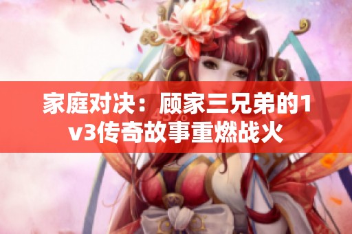 家庭对决：顾家三兄弟的1v3传奇故事重燃战火