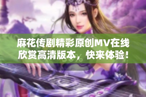 麻花传剧精彩原创MV在线欣赏高清版本，快来体验！