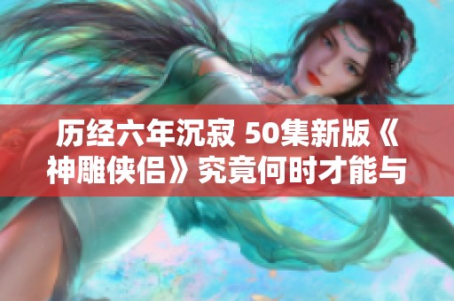 历经六年沉寂 50集新版《神雕侠侣》究竟何时才能与观众见面