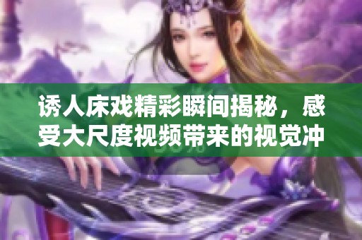 诱人床戏精彩瞬间揭秘，感受大尺度视频带来的视觉冲击