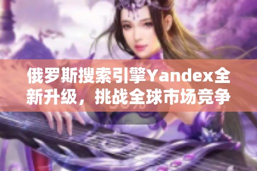 俄罗斯搜索引擎Yandex全新升级，挑战全球市场竞争