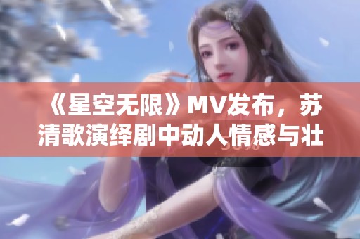 《星空无限》MV发布，苏清歌演绎剧中动人情感与壮丽景色