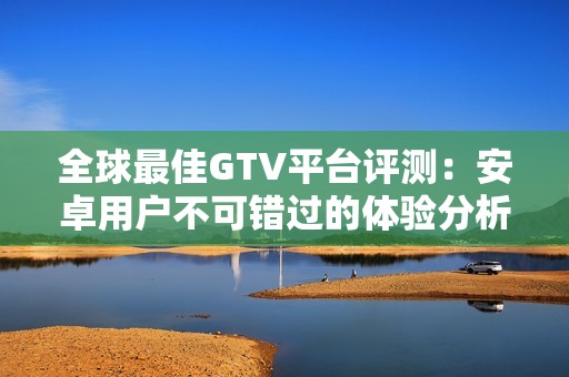 全球最佳GTV平台评测：安卓用户不可错过的体验分析