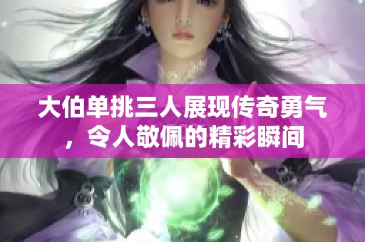 大伯单挑三人展现传奇勇气，令人敬佩的精彩瞬间