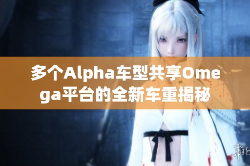 多个Alpha车型共享Omega平台的全新车重揭秘