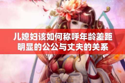 儿媳妇该如何称呼年龄差距明显的公公与丈夫的关系