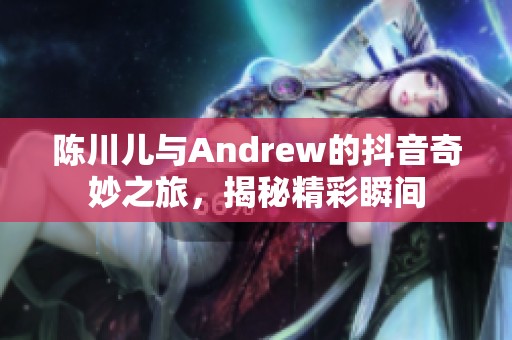 陈川儿与Andrew的抖音奇妙之旅，揭秘精彩瞬间