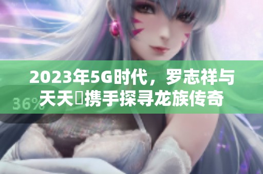 2023年5G时代，罗志祥与天天奭携手探寻龙族传奇