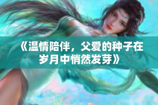 《温情陪伴，父爱的种子在岁月中悄然发芽》