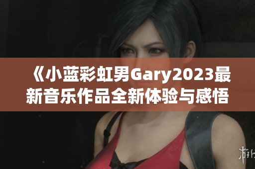 《小蓝彩虹男Gary2023最新音乐作品全新体验与感悟》