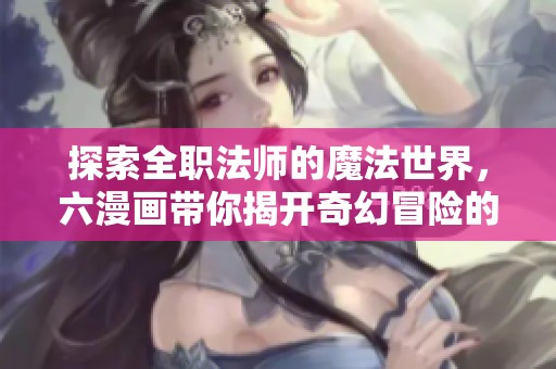 探索全职法师的魔法世界，六漫画带你揭开奇幻冒险的序幕