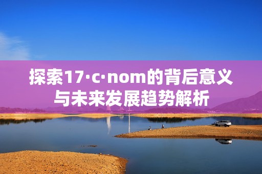 探索17·c·nom的背后意义与未来发展趋势解析