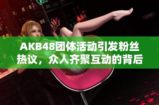 AKB48团体活动引发粉丝热议，众人齐聚互动的背后故事