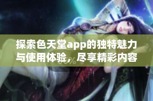 探索色天堂app的独特魅力与使用体验，尽享精彩内容