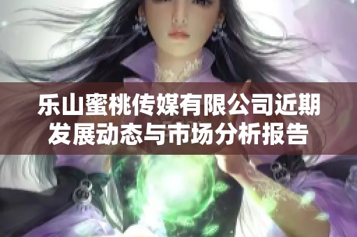 乐山蜜桃传媒有限公司近期发展动态与市场分析报告