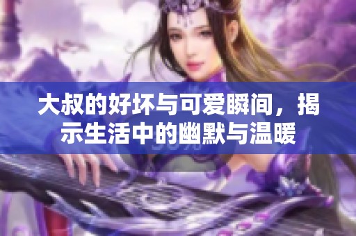 大叔的好坏与可爱瞬间，揭示生活中的幽默与温暖