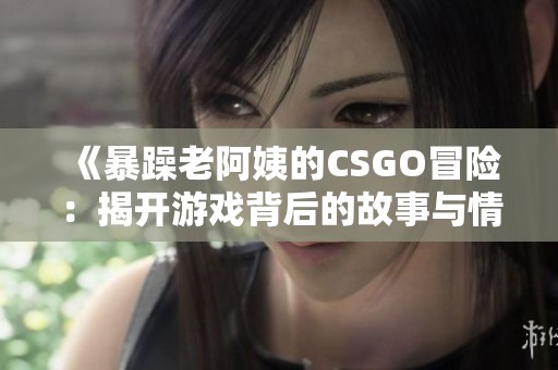 《暴躁老阿姨的CSGO冒险：揭开游戏背后的故事与情感》