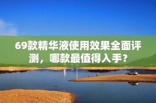 69款精华液使用效果全面评测，哪款最值得入手？