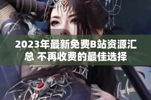 2023年最新免费B站资源汇总 不再收费的最佳选择