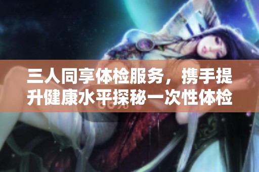 三人同享体检服务，携手提升健康水平探秘一次性体检优势