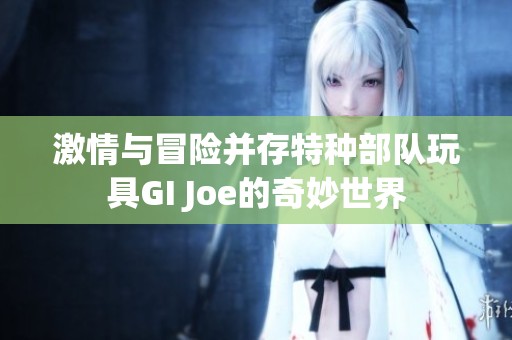 激情与冒险并存特种部队玩具GI Joe的奇妙世界