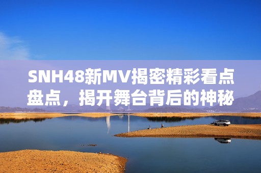 SNH48新MV揭密精彩看点盘点，揭开舞台背后的神秘面纱