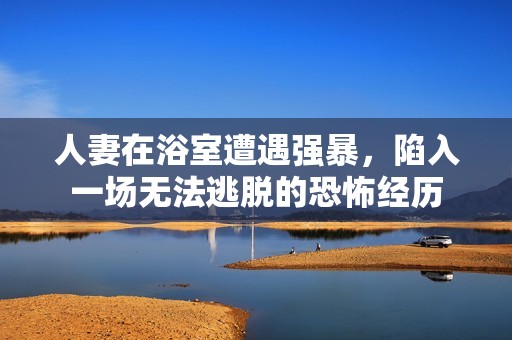 人妻在浴室遭遇强暴，陷入一场无法逃脱的恐怖经历