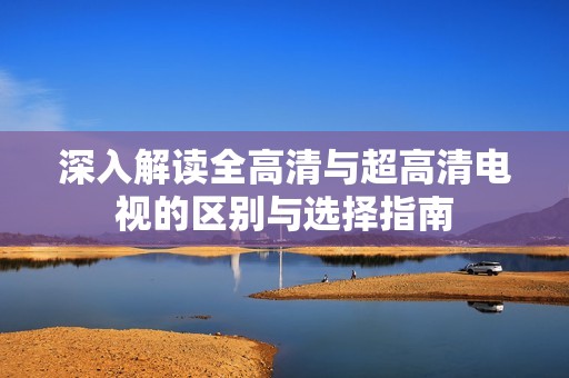 深入解读全高清与超高清电视的区别与选择指南