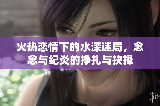 火热恋情下的水深迷局，念念与纪炎的挣扎与抉择