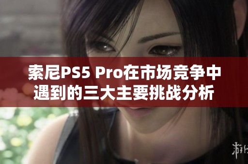 索尼PS5 Pro在市场竞争中遇到的三大主要挑战分析