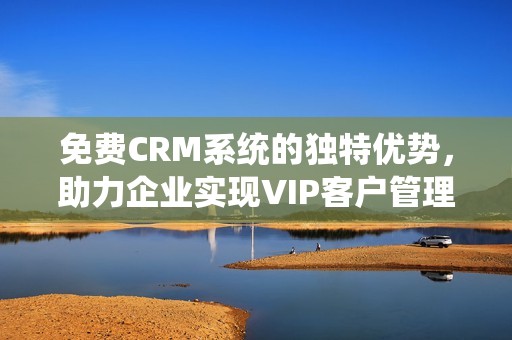 免费CRM系统的独特优势，助力企业实现VIP客户管理