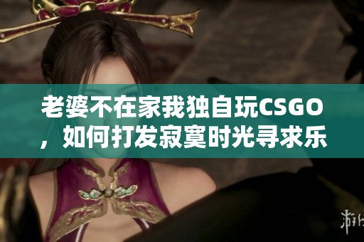 老婆不在家我独自玩CSGO，如何打发寂寞时光寻求乐趣