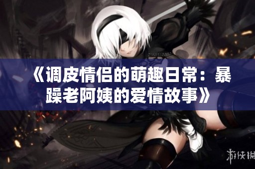 《调皮情侣的萌趣日常：暴躁老阿姨的爱情故事》