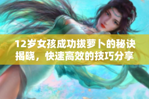 12岁女孩成功拔萝卜的秘诀揭晓，快速高效的技巧分享