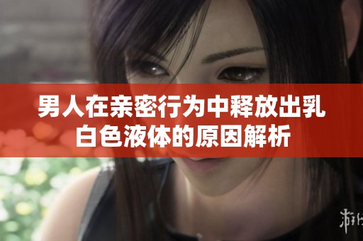 男人在亲密行为中释放出乳白色液体的原因解析