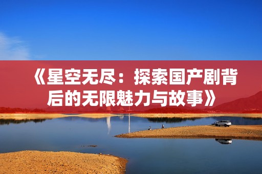 《星空无尽：探索国产剧背后的无限魅力与故事》