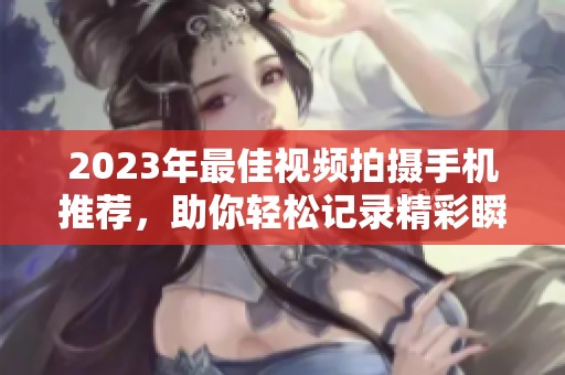 2023年最佳视频拍摄手机推荐，助你轻松记录精彩瞬间