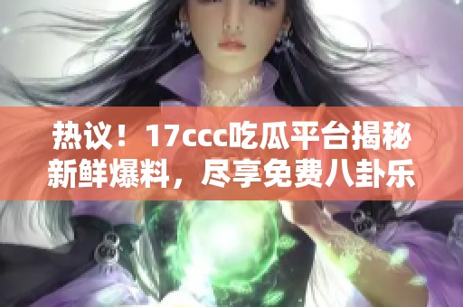 热议！17ccc吃瓜平台揭秘新鲜爆料，尽享免费八卦乐趣