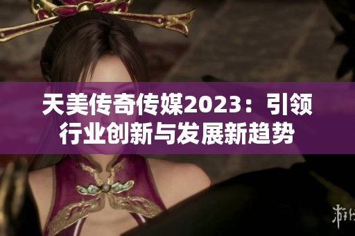 天美传奇传媒2023：引领行业创新与发展新趋势