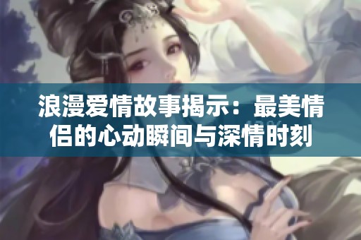 浪漫爱情故事揭示：最美情侣的心动瞬间与深情时刻