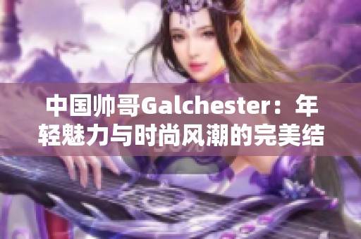中国帅哥Galchester：年轻魅力与时尚风潮的完美结合