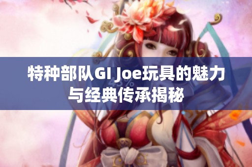 特种部队GI Joe玩具的魅力与经典传承揭秘